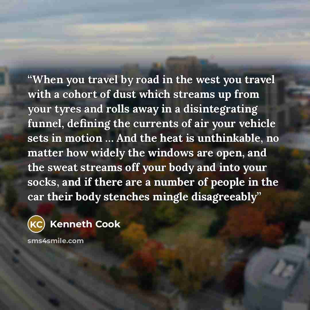 “When you travel by road in the west you travel with a cohort of dust which streams up from your tyres and rolls away in a disintegrating funnel, defining the currents of air your vehicle sets in motion … And the heat is unthinkable, no matter how widely the windows are open, and the sweat streams…” quote by Kenneth Cook