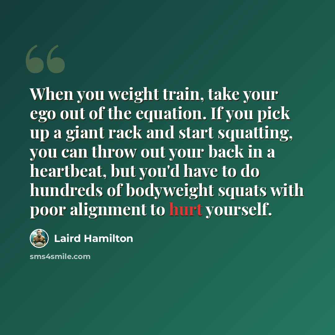“When you weight train, take your ego out of the equation. If you pick up a giant rack and start squatting, you can throw out your back in a heartbeat, but you'd have to do hundreds of bodyweight squats with poor alignment to hurt yourself.” quote by Laird Hamilton