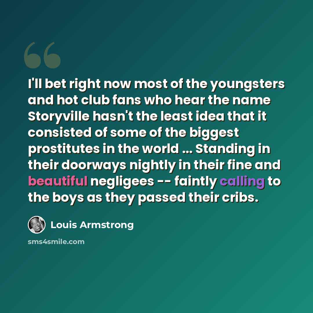 “I'll bet right now most of the youngsters and hot club fans who hear the name Storyville hasn't the least idea that it consisted of some of the biggest prostitutes in the world ... Standing in their doorways nightly in their fine and beautiful negligees -- faintly calling to the boys as they…” quote by Louis Armstrong