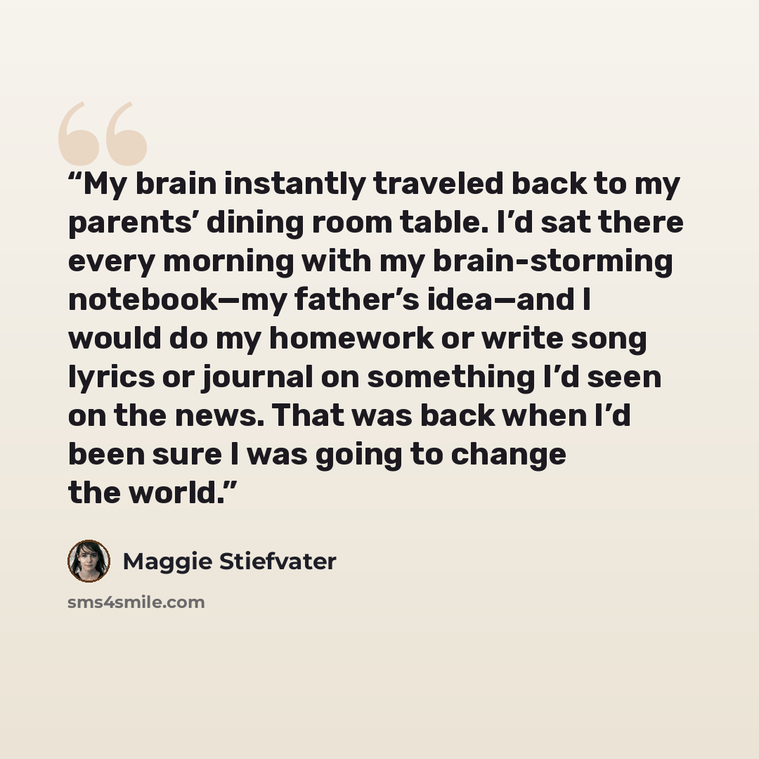 “My brain instantly traveled back to my parents’ dining room table. I’d sat there every morning with my brain-storming notebook—my father’s idea—and I would do my homework or write song lyrics or journal on something I’d seen on the news. That was back when I’d been sure I was going to change the…” quote by Maggie Stiefvater
