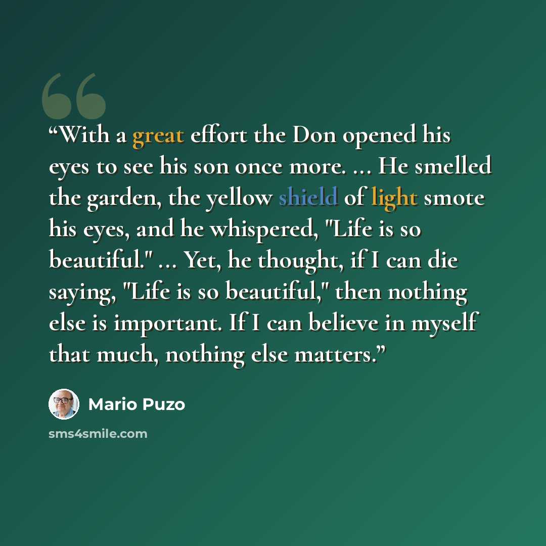 “With a great effort the Don opened his eyes to see his son once more. ... He smelled the garden, the yellow shield of light smote his eyes, and he whispered, "Life is so beautiful." ... Yet, he thought, if I can die saying, "Life is so beautiful," then nothing else is important. If I can believe…” quote by Mario Puzo