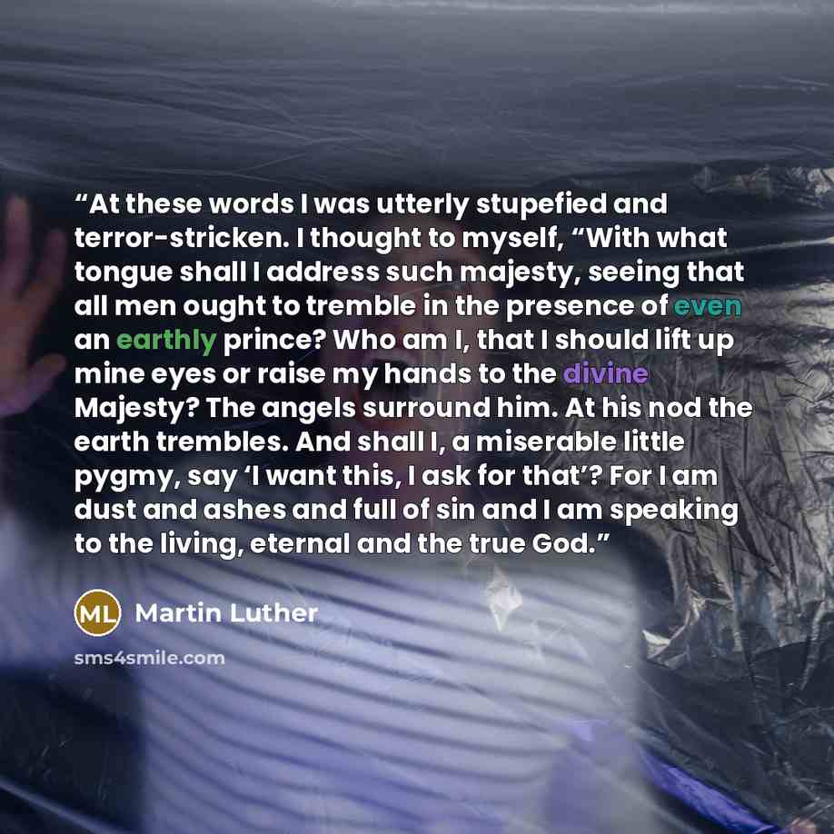 “At these words I was utterly stupefied and terror-stricken. I thought to myself, “With what tongue shall I address such majesty, seeing that all men ought to tremble in the presence of even an earthly prince? Who am I, that I should lift up mine eyes or raise my hands to the divine Majesty? The…” quote by Martin Luther