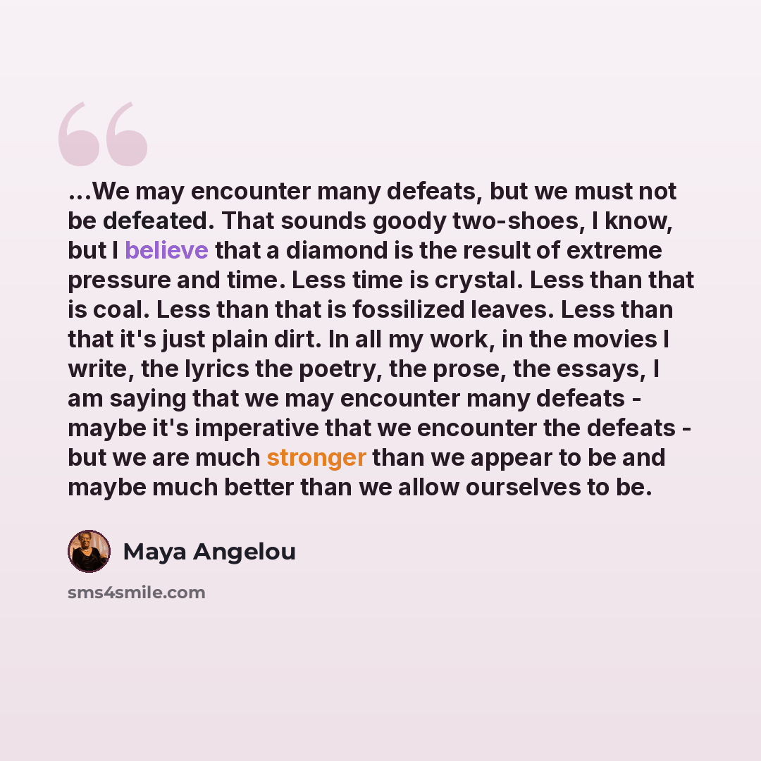 “...We may encounter many defeats, but we must not be defeated. That sounds goody two-shoes, I know, but I believe that a diamond is the result of extreme pressure and time. Less time is crystal. Less than that is coal. Less than that is fossilized leaves. Less than that it's just plain dirt. In…” quote by Maya Angelou