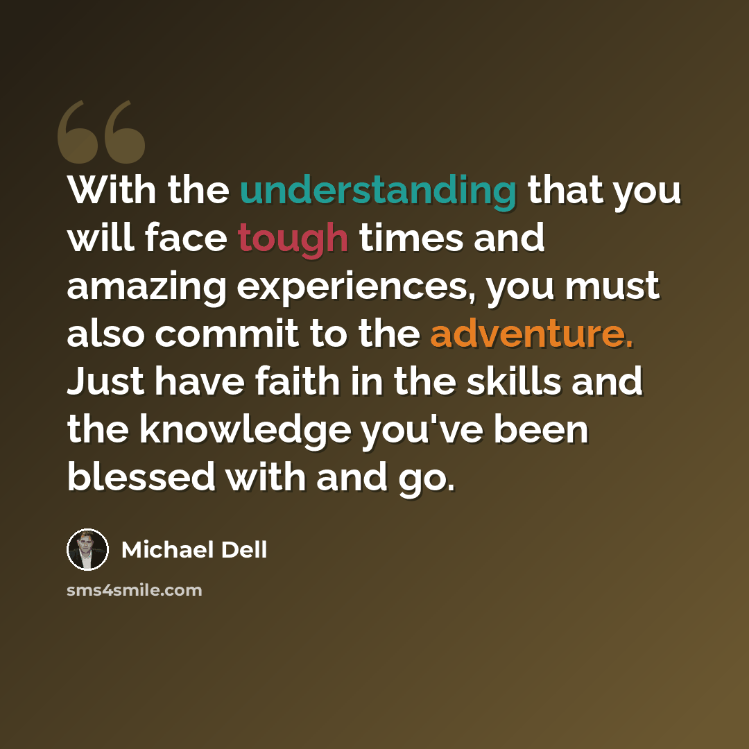 “With the understanding that you will face tough times and amazing experiences, you must also commit to the adventure. Just have faith in the skills and the knowledge you've been blessed with and go.” quote by Michael Dell