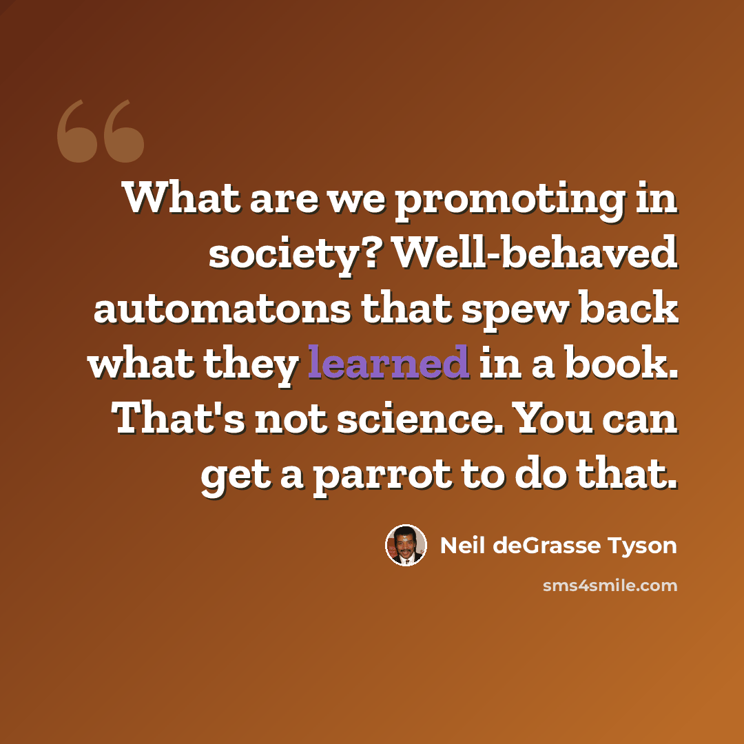 “What are we promoting in society? Well-behaved automatons that spew back what they learned in a book. That's not science. You can get a parrot to do that.” quote by Neil deGrasse Tyson