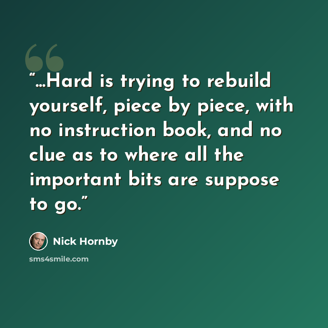 “...Hard is trying to rebuild yourself, piece by piece, with no instruction book, and no clue as to where all the important bits are suppose to go.” quote by Nick Hornby