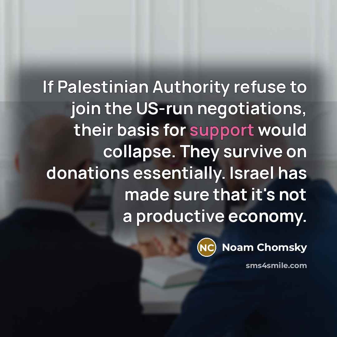 “If Palestinian Authority refuse to join the US-run negotiations, their basis for support would collapse. They survive on donations essentially. Israel has made sure that it's not a productive economy.” quote by Noam Chomsky