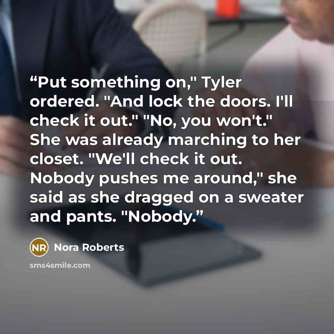 “Put something on," Tyler ordered. "And lock the doors. I'll check it out." "No, you won't." She was already marching to her closet. "We'll check it out. Nobody pushes me around," she said as she dragged on a sweater and pants. "Nobody.” quote by Nora Roberts