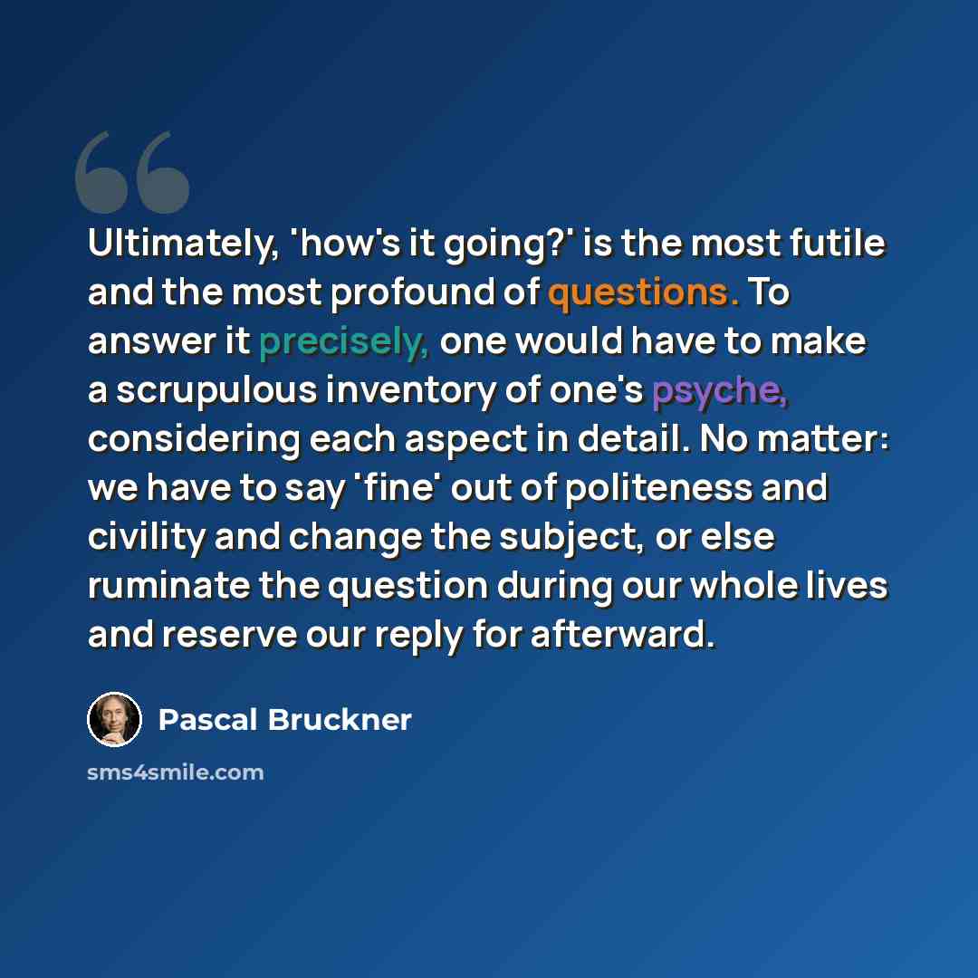 “Ultimately, 'how's it going?' is the most futile and the most profound of questions. To answer it precisely, one would have to make a scrupulous inventory of one's psyche, considering each aspect in detail. No matter: we have to say 'fine' out of politeness and civility and change the subject, or…” quote by Pascal Bruckner