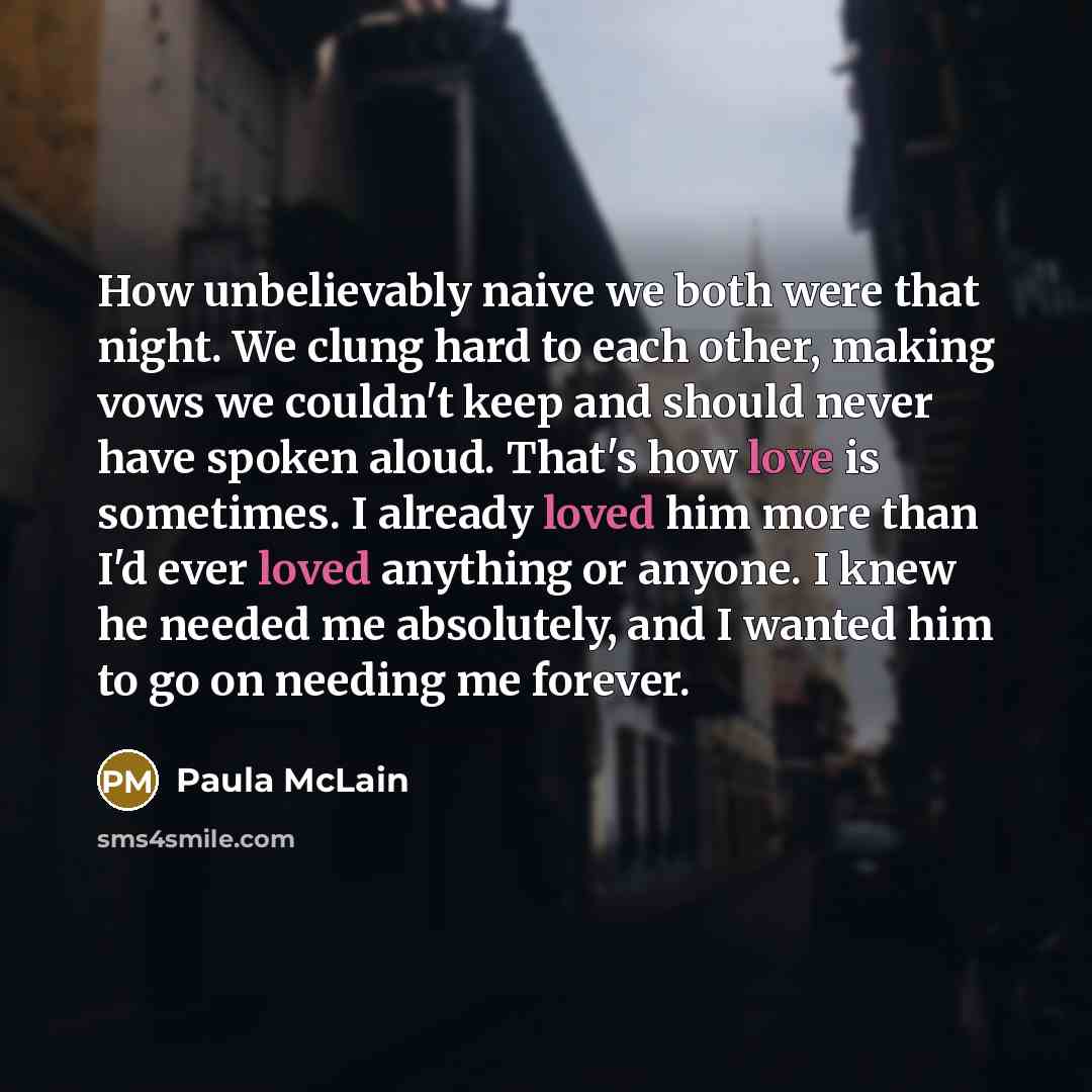 “How unbelievably naive we both were that night. We clung hard to each other, making vows we couldn't keep and should never have spoken aloud. That's how love is sometimes. I already loved him more than I'd ever loved anything or anyone. I knew he needed me absolutely, and I wanted him to go on…” quote by Paula McLain