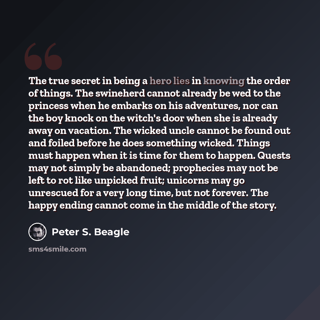 “The true secret in being a hero lies in knowing the order of things. The swineherd cannot already be wed to the princess when he embarks on his adventures, nor can the boy knock on the witch's door when she is already away on vacation. The wicked uncle cannot be found out and foiled before he does…” quote by Peter S. Beagle
