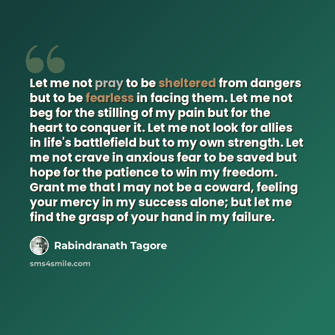 “Let me not pray to be sheltered from dangers but to be fearless in facing them. Let me not beg for the stilling of my pain but for the heart to conquer it. Let me not look for allies in life's battlefield but to my own strength. Let me not crave in anxious fear to be saved but hope for the…” quote by Rabindranath Tagore