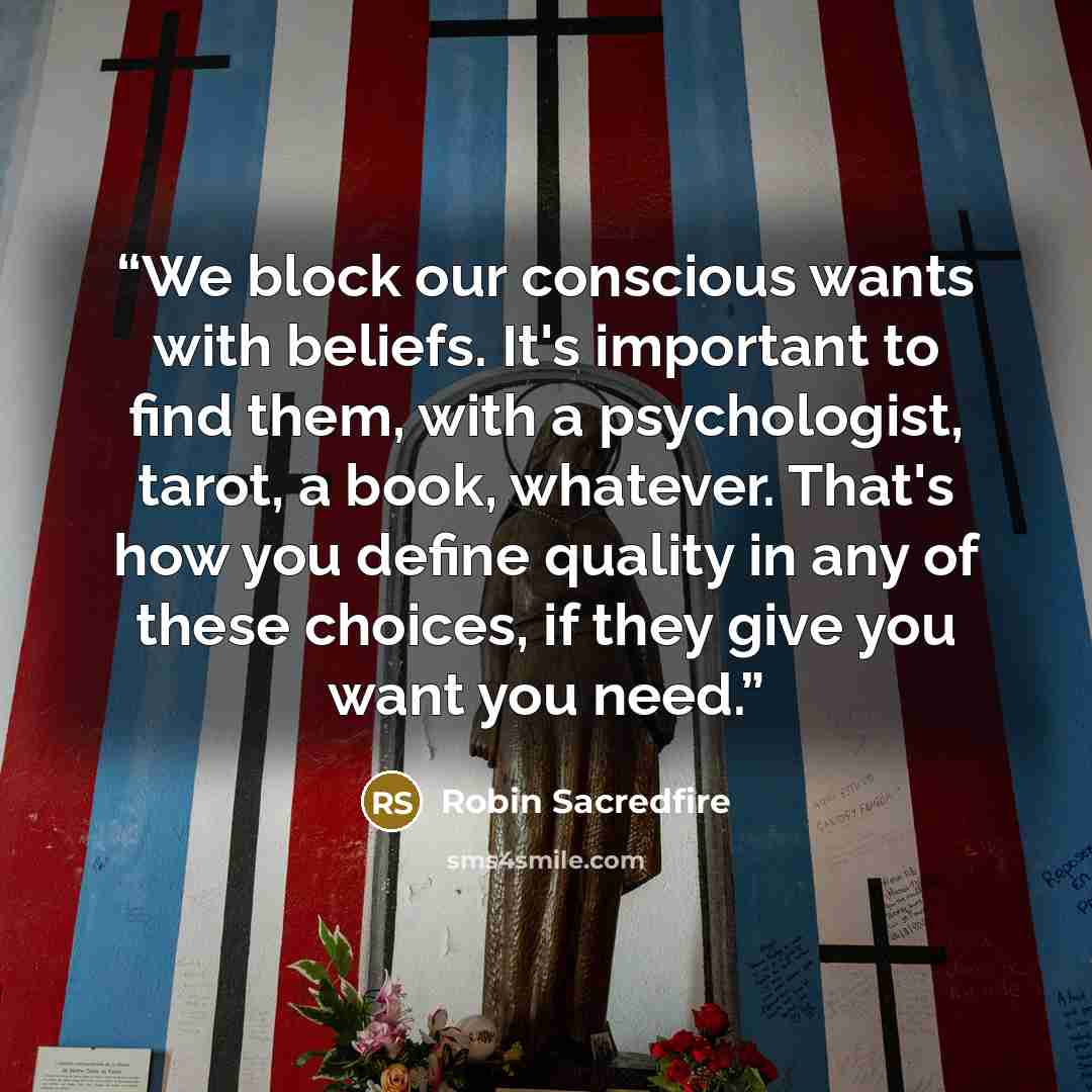 “We block our conscious wants with beliefs. It's important to find them, with a psychologist, tarot, a book, whatever. That's how you define quality in any of these choices, if they give you want you need.” quote by Robin Sacredfire