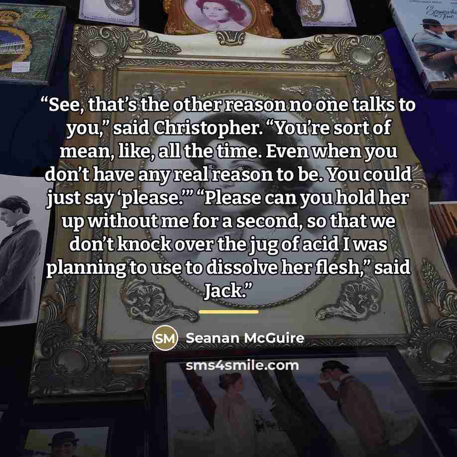 “See, that’s the other reason no one talks to you,” said Christopher. “You’re sort of mean, like, all the time. Even when you don’t have any real reason to be. You could just say ‘please.’” “Please can you hold her up without me for a second, so that we don’t knock over the jug of acid I was…” quote by Seanan McGuire