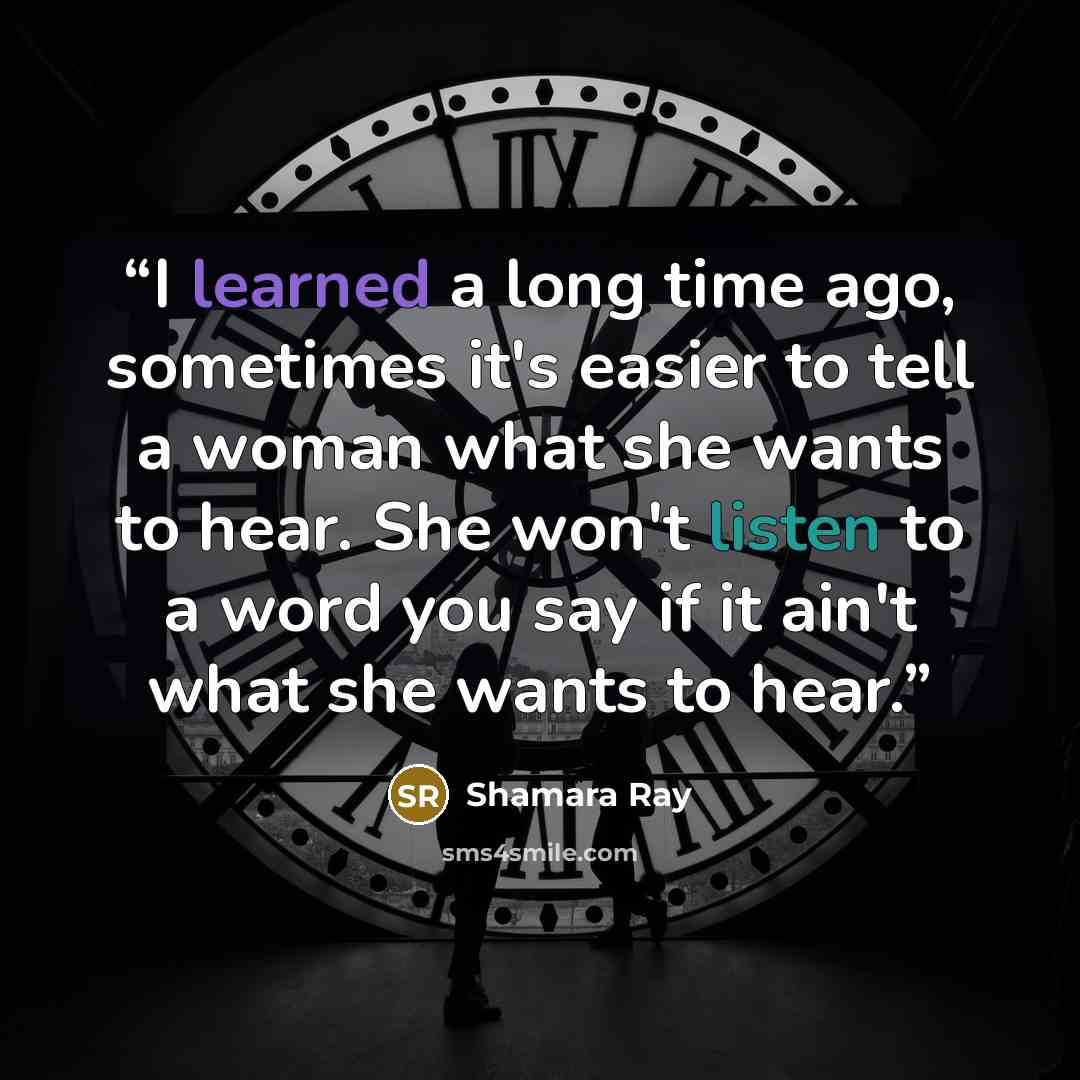 “I learned a long time ago, sometimes it's easier to tell a woman what she wants to hear. She won't listen to a word you say if it ain't what she wants to hear.” quote by Shamara Ray