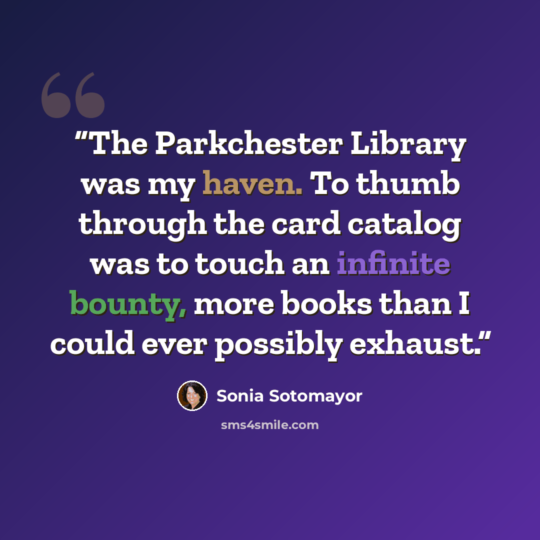 “The Parkchester Library was my haven. To thumb through the card catalog was to touch an infinite bounty, more books than I could ever possibly exhaust.” quote by Sonia Sotomayor
