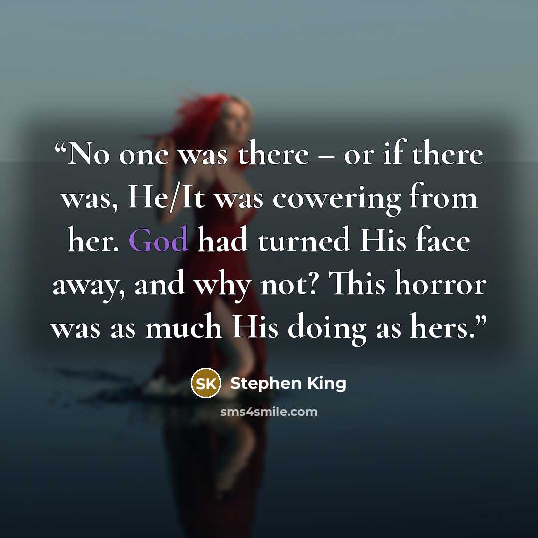 “No one was there – or if there was, He/It was cowering from her. God had turned His face away, and why not? This horror was as much His doing as hers.” quote by Stephen King