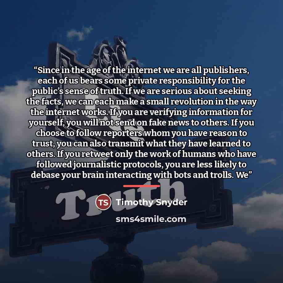 “Since in the age of the internet we are all publishers, each of us bears some private responsibility for the public’s sense of truth. If we are serious about seeking the facts, we can each make a small revolution in the way the internet works. If you are verifying information for yourself, you…” quote by Timothy Snyder