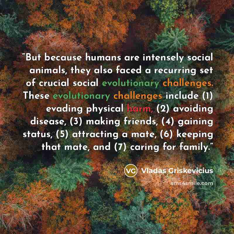 “But because humans are intensely social animals, they also faced a recurring set of crucial social evolutionary challenges. These evolutionary challenges include (1) evading physical harm, (2) avoiding disease, (3) making friends, (4) gaining status, (5) attracting a mate, (6) keeping that mate…” quote by Vladas Griskevicius