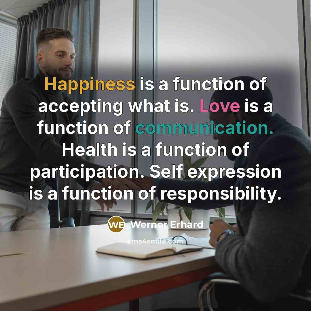 “Happiness is a function of accepting what is. Love is a function of communication. Health is a function of participation. Self expression is a function of responsibility.” quote by Werner Erhard