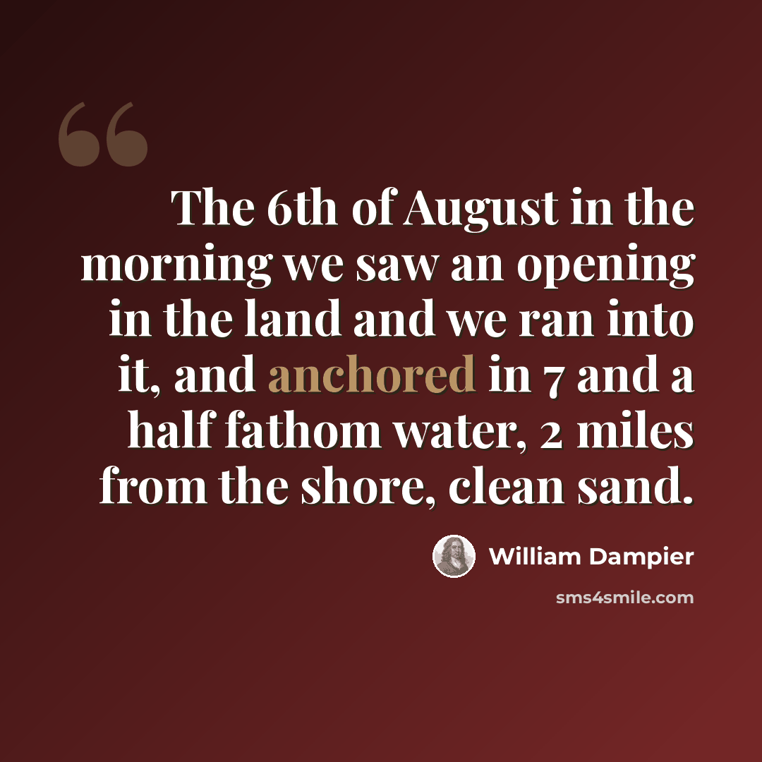 “The 6th of August in the morning we saw an opening in the land and we ran into it, and anchored in 7 and a half fathom water, 2 miles from the shore, clean sand.” quote by William Dampier