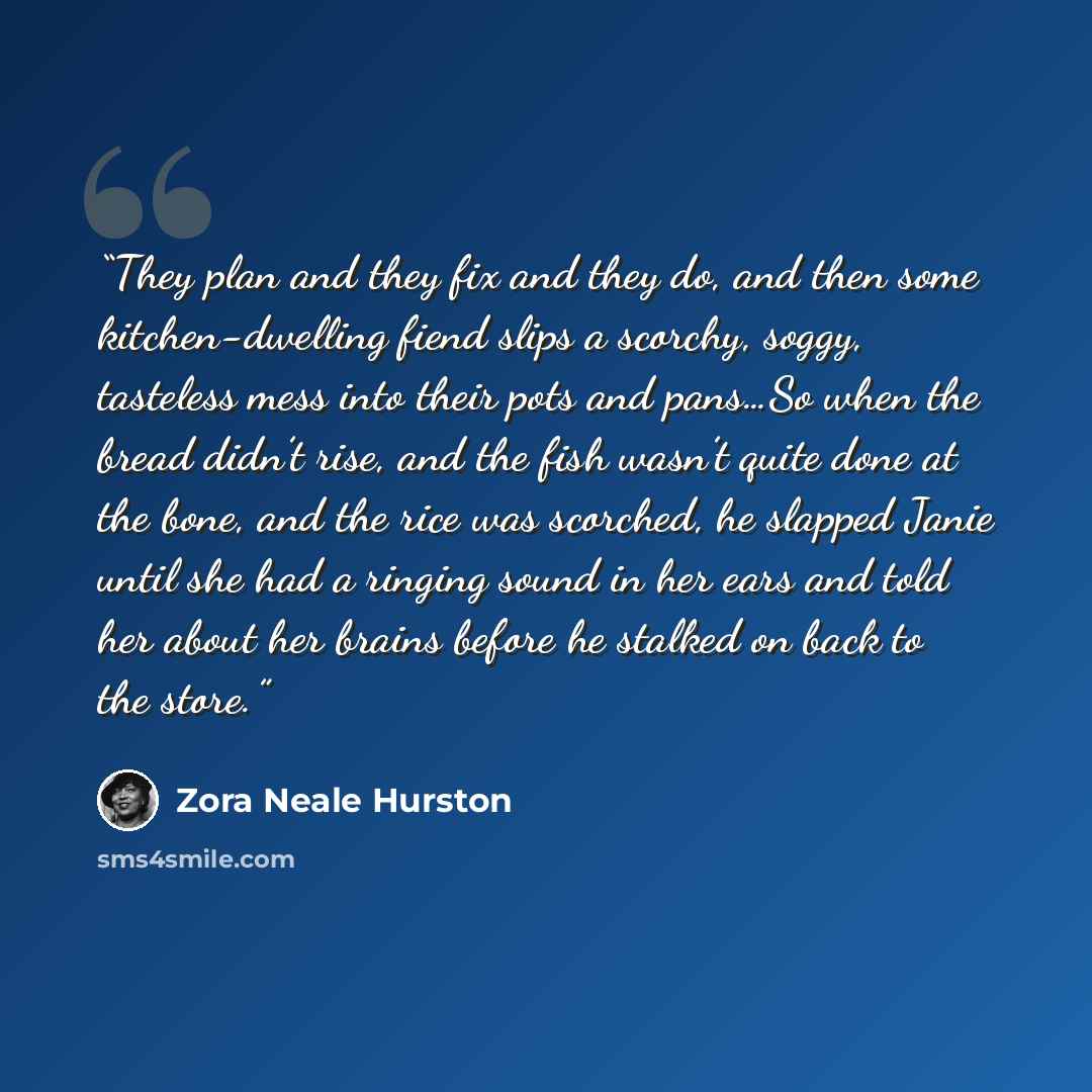 “They plan and they fix and they do, and then some kitchen-dwelling fiend slips a scorchy, soggy, tasteless mess into their pots and pans…So when the bread didn’t rise, and the fish wasn’t quite done at the bone, and the rice was scorched, he slapped Janie until she had a ringing sound in her ears…” quote by Zora Neale Hurston