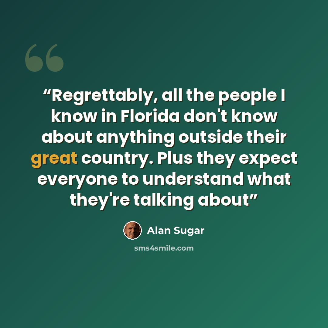 “Regrettably, all the people I know in Florida don't know about anything outside their great country. Plus they expect everyone to understand what they're talking about” quote by Alan Sugar