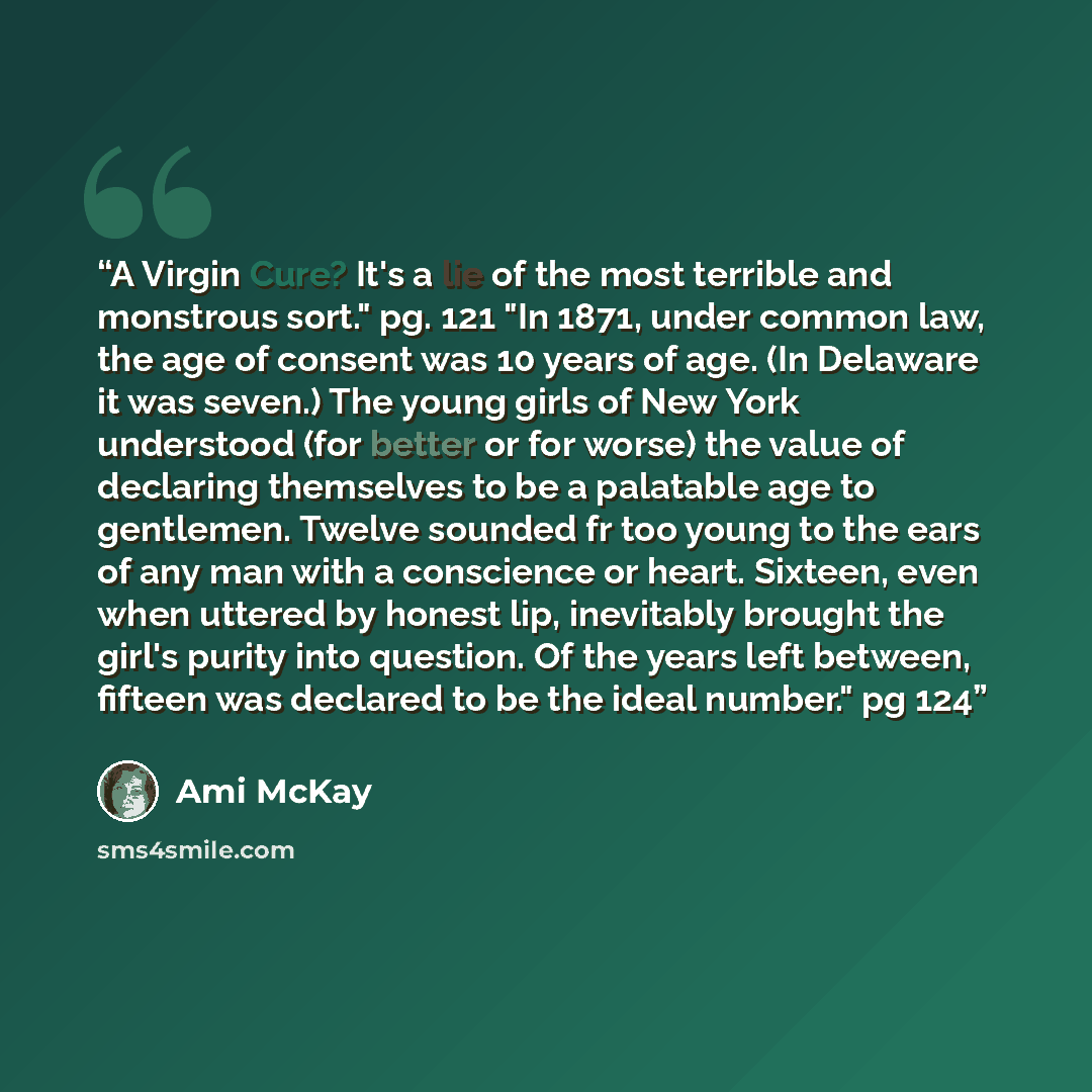 “A Virgin Cure? It's a lie of the most terrible and monstrous sort." pg. 121 "In 1871, under common law, the age of consent was 10 years of age. (In Delaware it was seven.) The young girls of New York understood (for better or for worse) the value of declaring themselves to be a palatable age to…” quote by Ami McKay