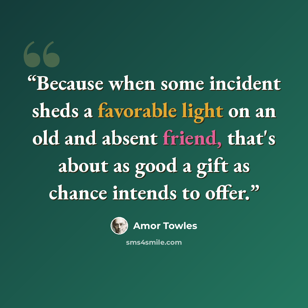 “Because when some incident sheds a favorable light on an old and absent friend, that's about as good a gift as chance intends to offer.” quote by Amor Towles