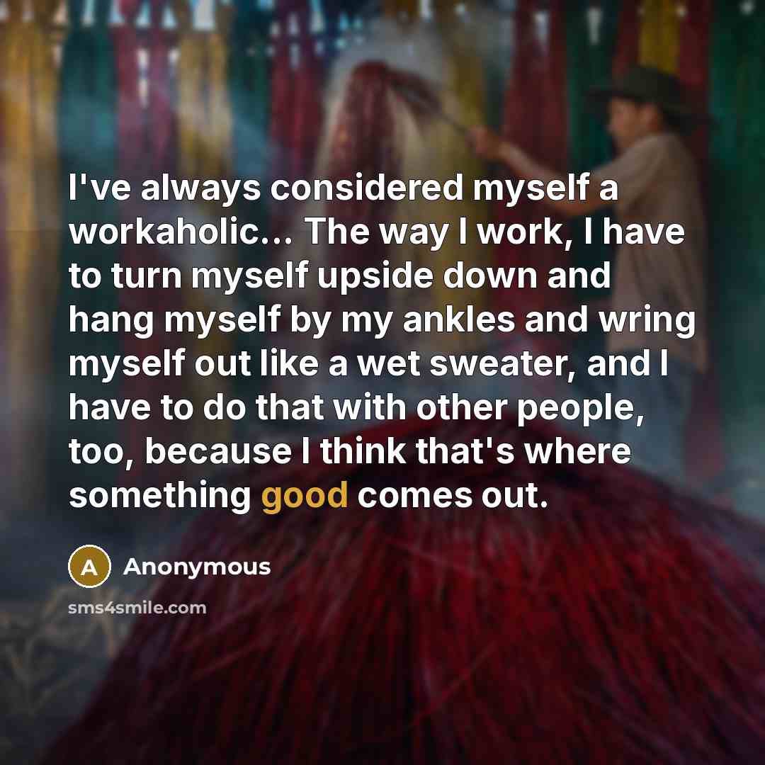 “I've always considered myself a workaholic... The way I work, I have to turn myself upside down and hang myself by my ankles and wring myself out like a wet sweater, and I have to do that with other people, too, because I think that's where something good comes out.” quote by Anonymous