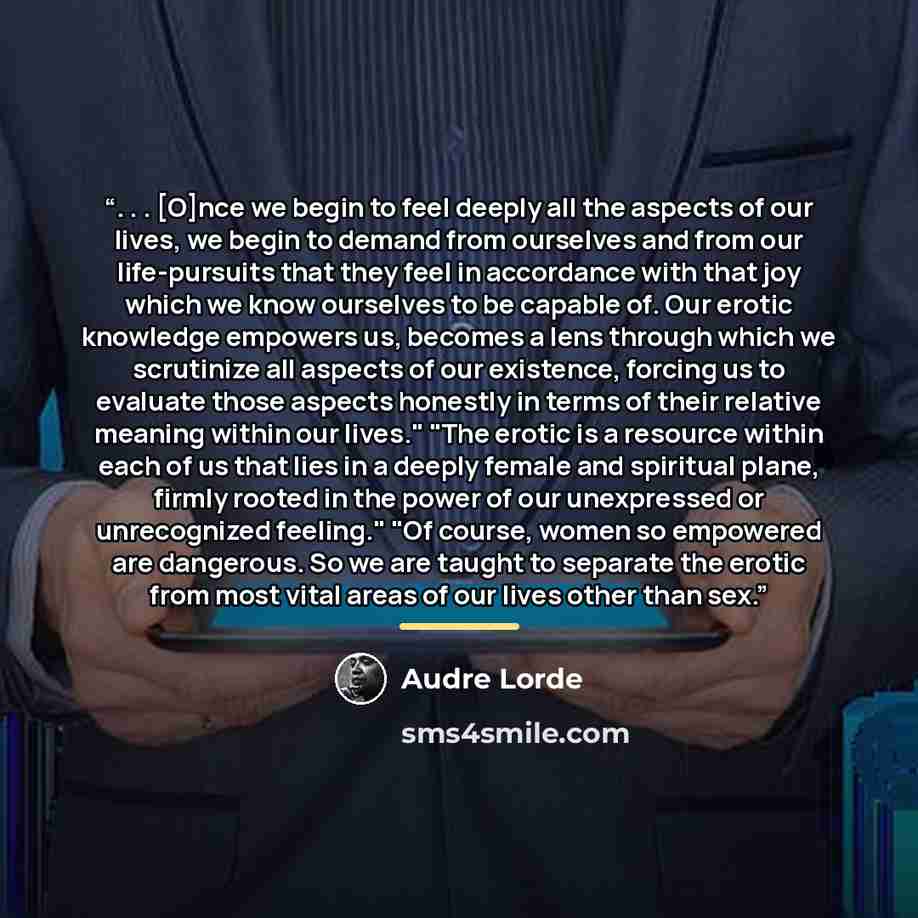 “. . . [O]nce we begin to feel deeply all the aspects of our lives, we begin to demand from ourselves and from our life-pursuits that they feel in accordance with that joy which we know ourselves to be capable of. Our erotic knowledge empowers us, becomes a lens through which we scrutinize all…” quote by Audre Lorde