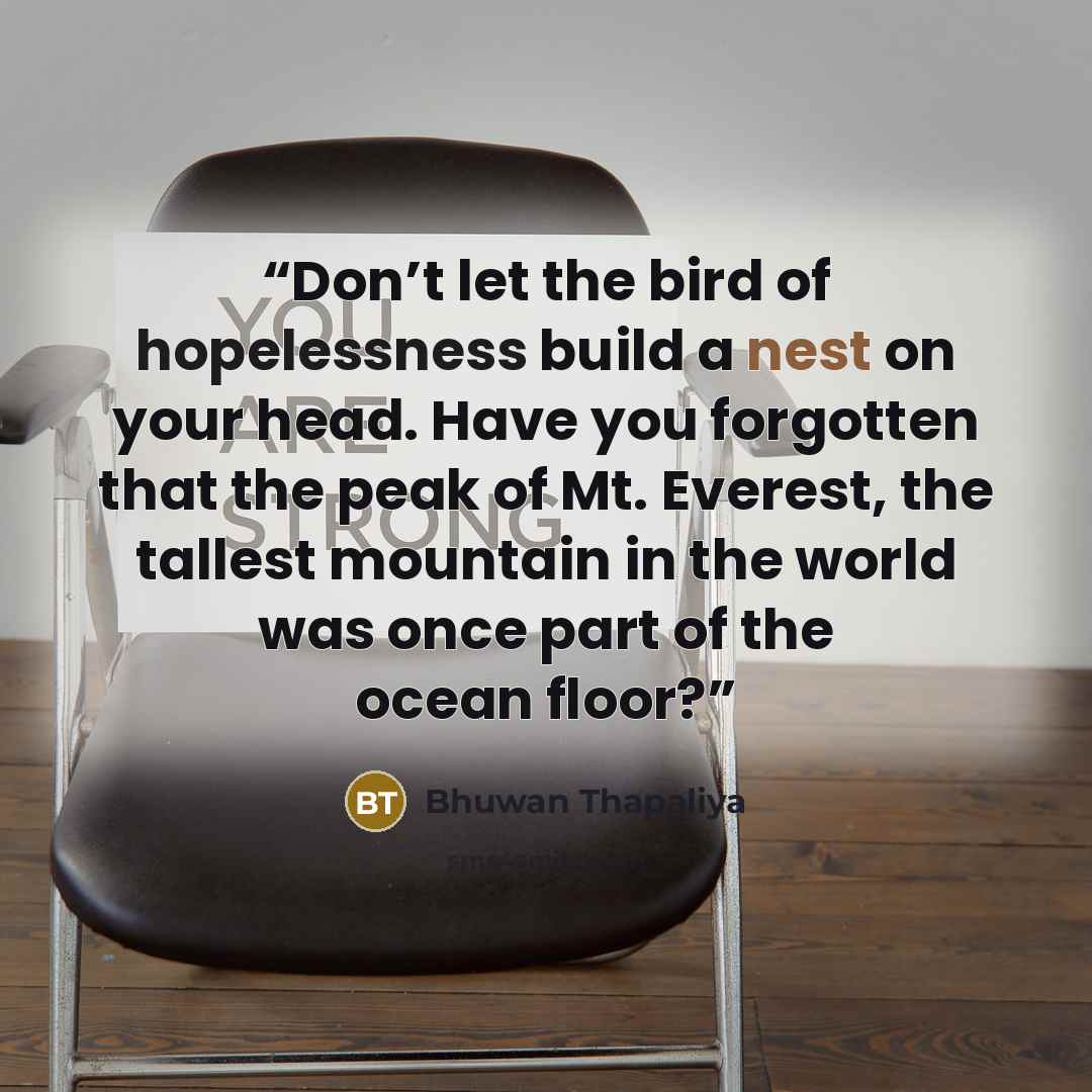 “Don’t let the bird of hopelessness build a nest on your head. Have you forgotten that the peak of Mt. Everest, the tallest mountain in the world was once part of the ocean floor?” quote by Bhuwan Thapaliya