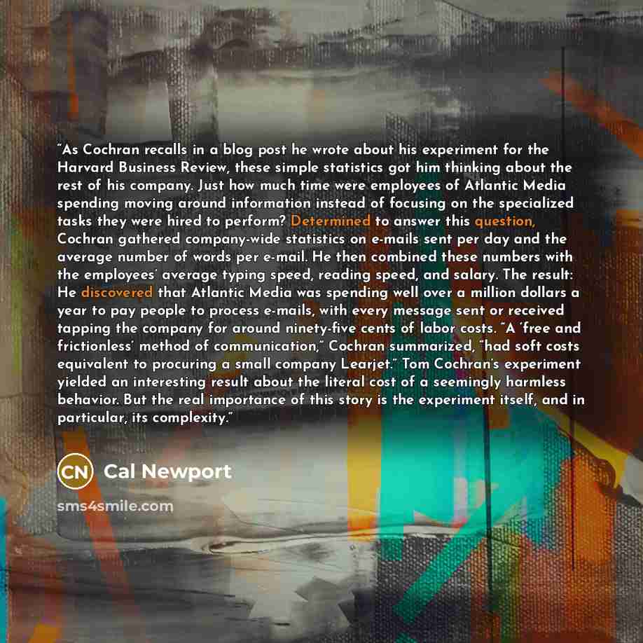 “As Cochran recalls in a blog post he wrote about his experiment for the Harvard Business Review, these simple statistics got him thinking about the rest of his company. Just how much time were employees of Atlantic Media spending moving around information instead of focusing on the specialized…” quote by Cal Newport