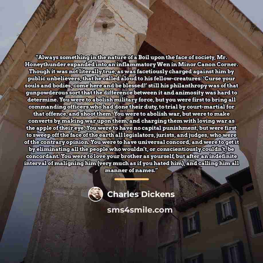 “Always something in the nature of a Boil upon the face of society, Mr. Honeythunder expanded into an inflammatory Wen in Minor Canon Corner. Though it was not literally true, as was facetiously charged against him by public unbelievers, that he called aloud to his fellow-creatures: ‘Curse your…” quote by Charles Dickens