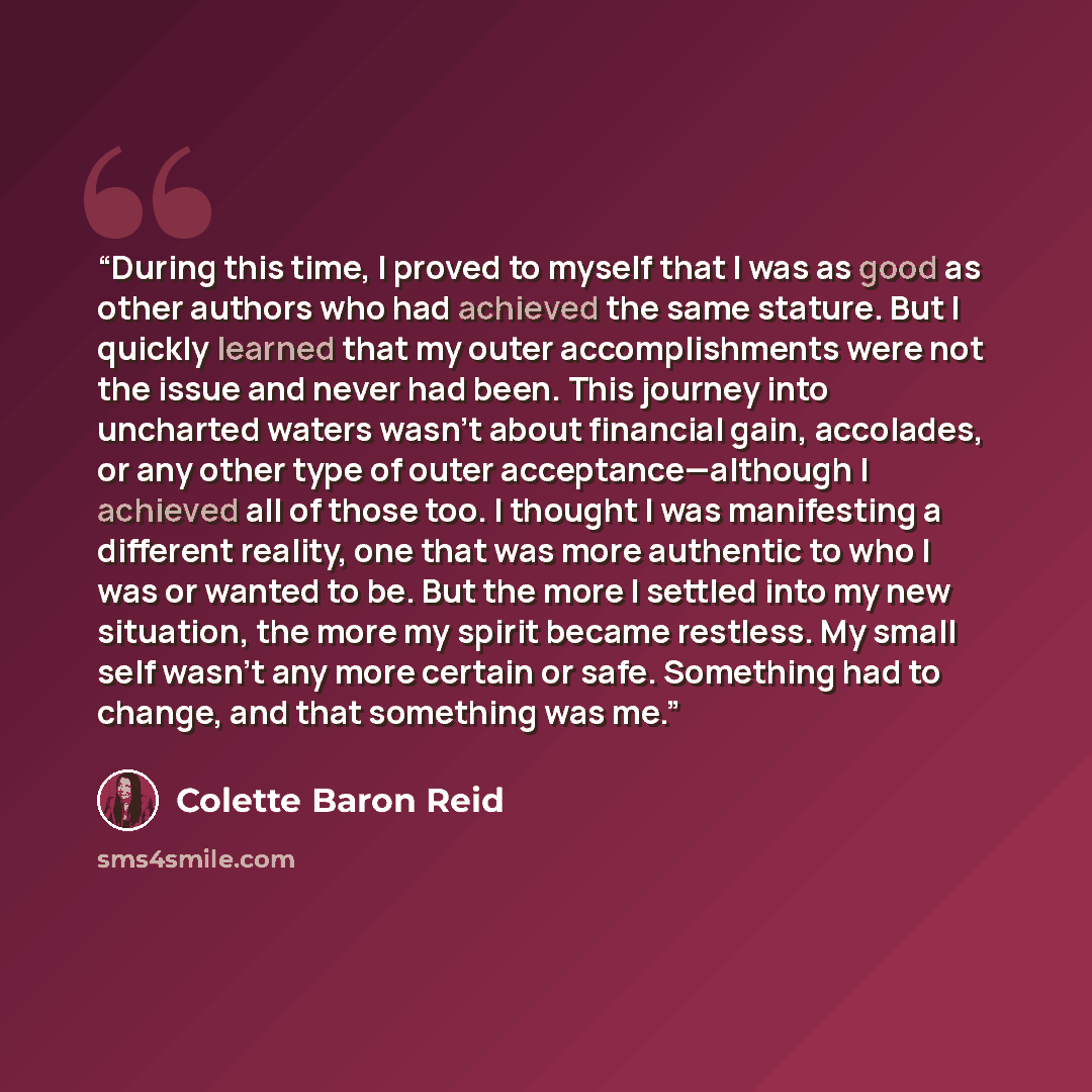 “During this time, I proved to myself that I was as good as other authors who had achieved the same stature. But I quickly learned that my outer accomplishments were not the issue and never had been. This journey into uncharted waters wasn’t about financial gain, accolades, or any other type of…” quote by Colette Baron Reid