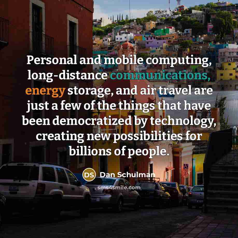 “Personal and mobile computing, long-distance communications, energy storage, and air travel are just a few of the things that have been democratized by technology, creating new possibilities for billions of people.” quote by Dan Schulman
