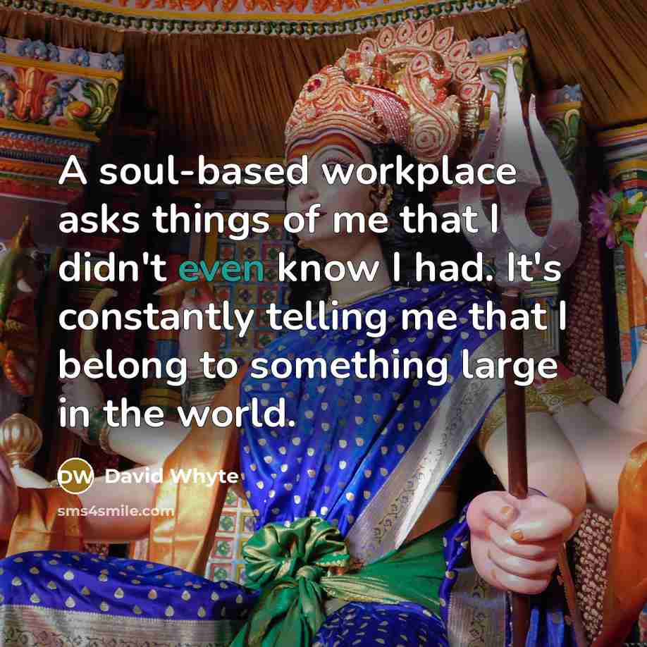 “A soul-based workplace asks things of me that I didn't even know I had. It's constantly telling me that I belong to something large in the world.” quote by David Whyte