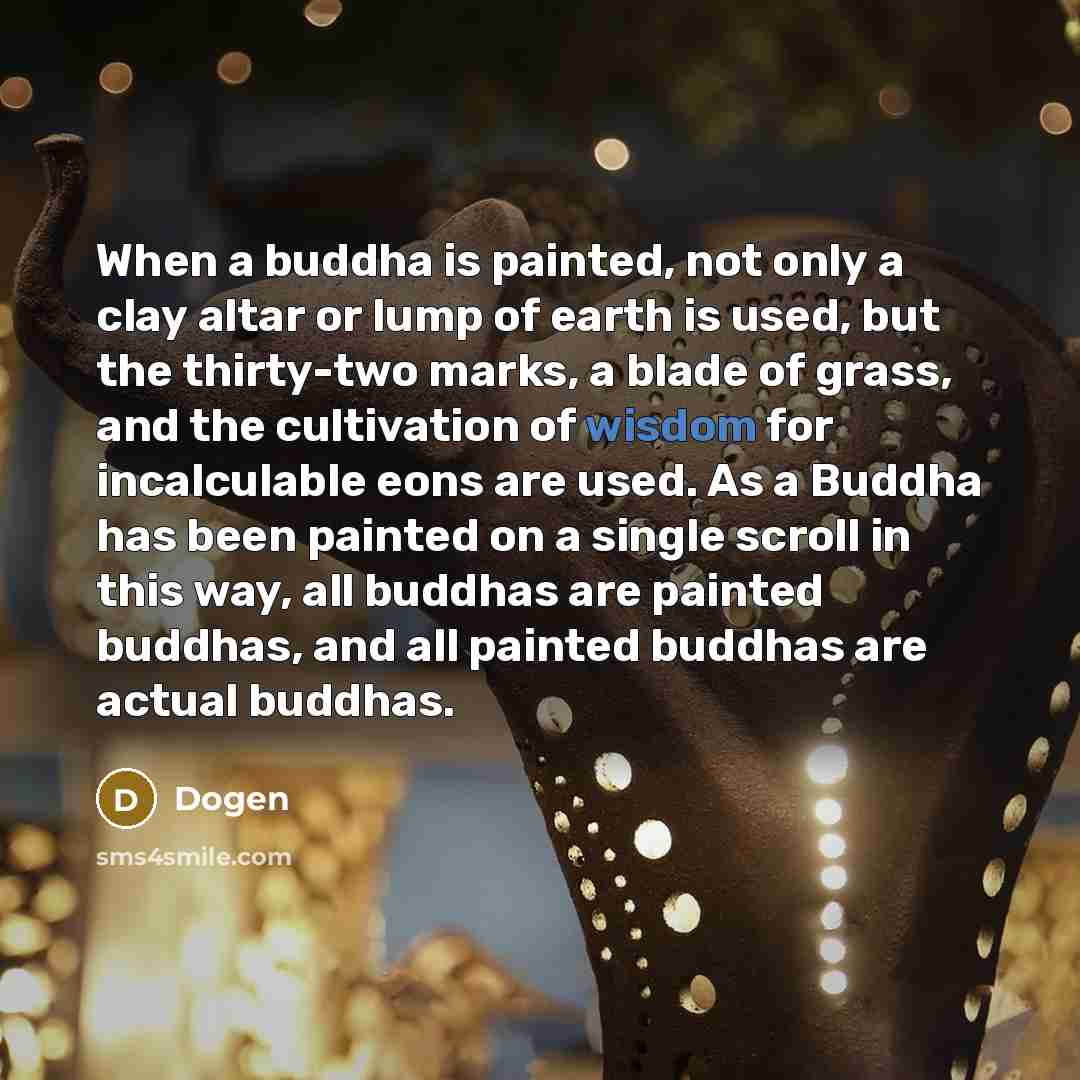 “When a buddha is painted, not only a clay altar or lump of earth is used, but the thirty-two marks, a blade of grass, and the cultivation of wisdom for incalculable eons are used. As a Buddha has been painted on a single scroll in this way, all buddhas are painted buddhas, and all painted buddhas…” quote by Dogen
