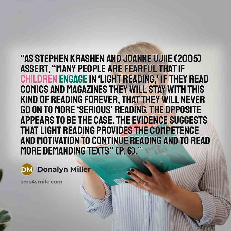 “As Stephen Krashen and Joanne Ujiie (2005) assert, “Many people are fearful that if children engage in ‘light reading,' if they read comics and magazines they will stay with this kind of reading forever, that they will never go on to more ‘serious' reading. The opposite appears to be the case. The…” quote by Donalyn Miller