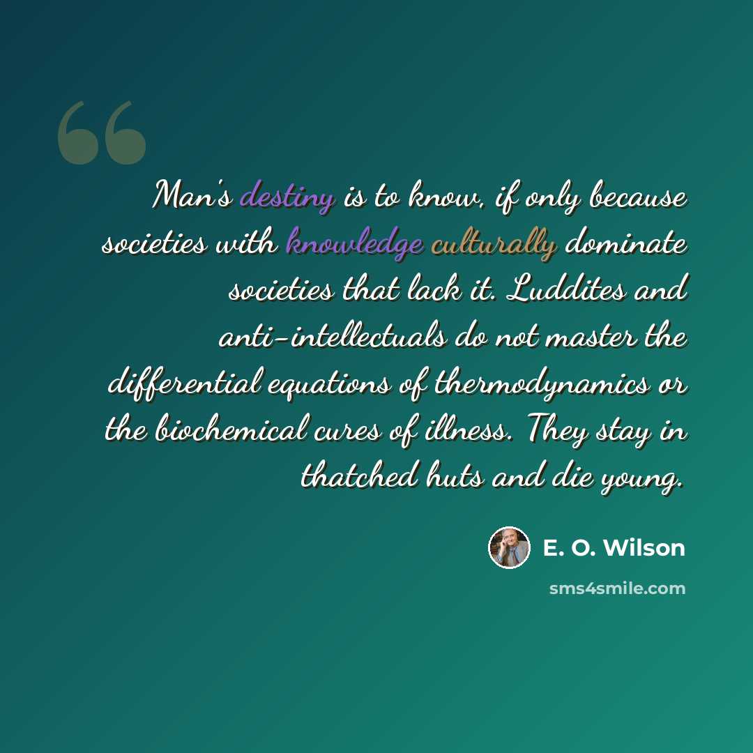 “Man's destiny is to know, if only because societies with knowledge culturally dominate societies that lack it. Luddites and anti-intellectuals do not master the differential equations of thermodynamics or the biochemical cures of illness. They stay in thatched huts and die young.” quote by E. O. Wilson