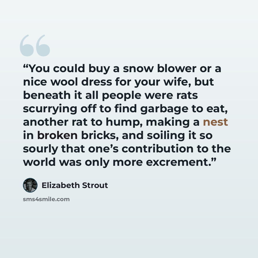 “You could buy a snow blower or a nice wool dress for your wife, but beneath it all people were rats scurrying off to find garbage to eat, another rat to hump, making a nest in broken bricks, and soiling it so sourly that one’s contribution to the world was only more excrement.” quote by Elizabeth Strout