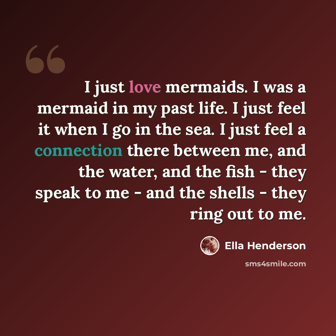 “I just love mermaids. I was a mermaid in my past life. I just feel it when I go in the sea. I just feel a connection there between me, and the water, and the fish - they speak to me - and the shells - they ring out to me.” quote by Ella Henderson