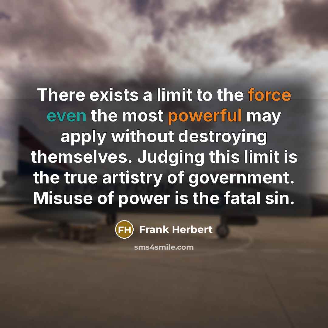 “There exists a limit to the force even the most powerful may apply without destroying themselves. Judging this limit is the true artistry of government. Misuse of power is the fatal sin.” quote by Frank Herbert