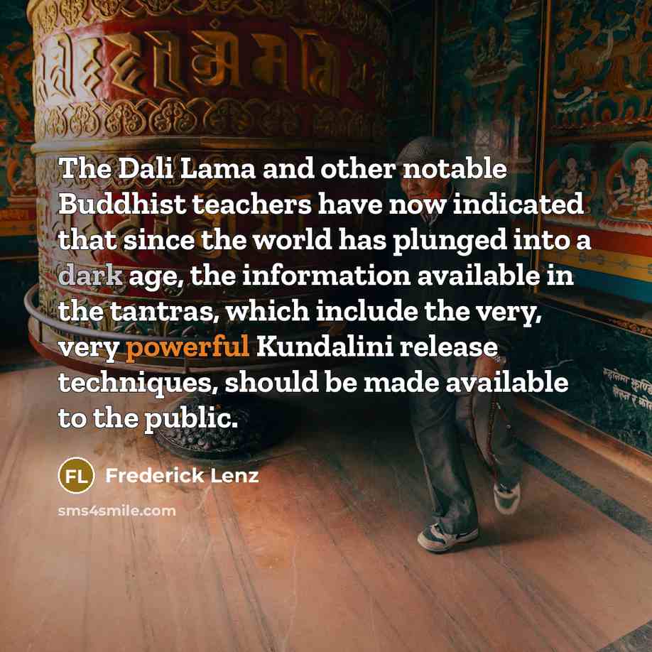 “The Dali Lama and other notable Buddhist teachers have now indicated that since the world has plunged into a dark age, the information available in the tantras, which include the very, very powerful Kundalini release techniques, should be made available to the public.” quote by Frederick Lenz