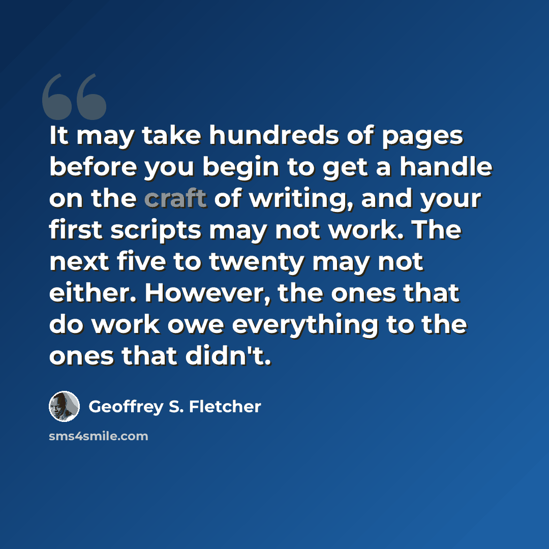 “It may take hundreds of pages before you begin to get a handle on the craft of writing, and your first scripts may not work. The next five to twenty may not either. However, the ones that do work owe everything to the ones that didn't.” quote by Geoffrey S. Fletcher