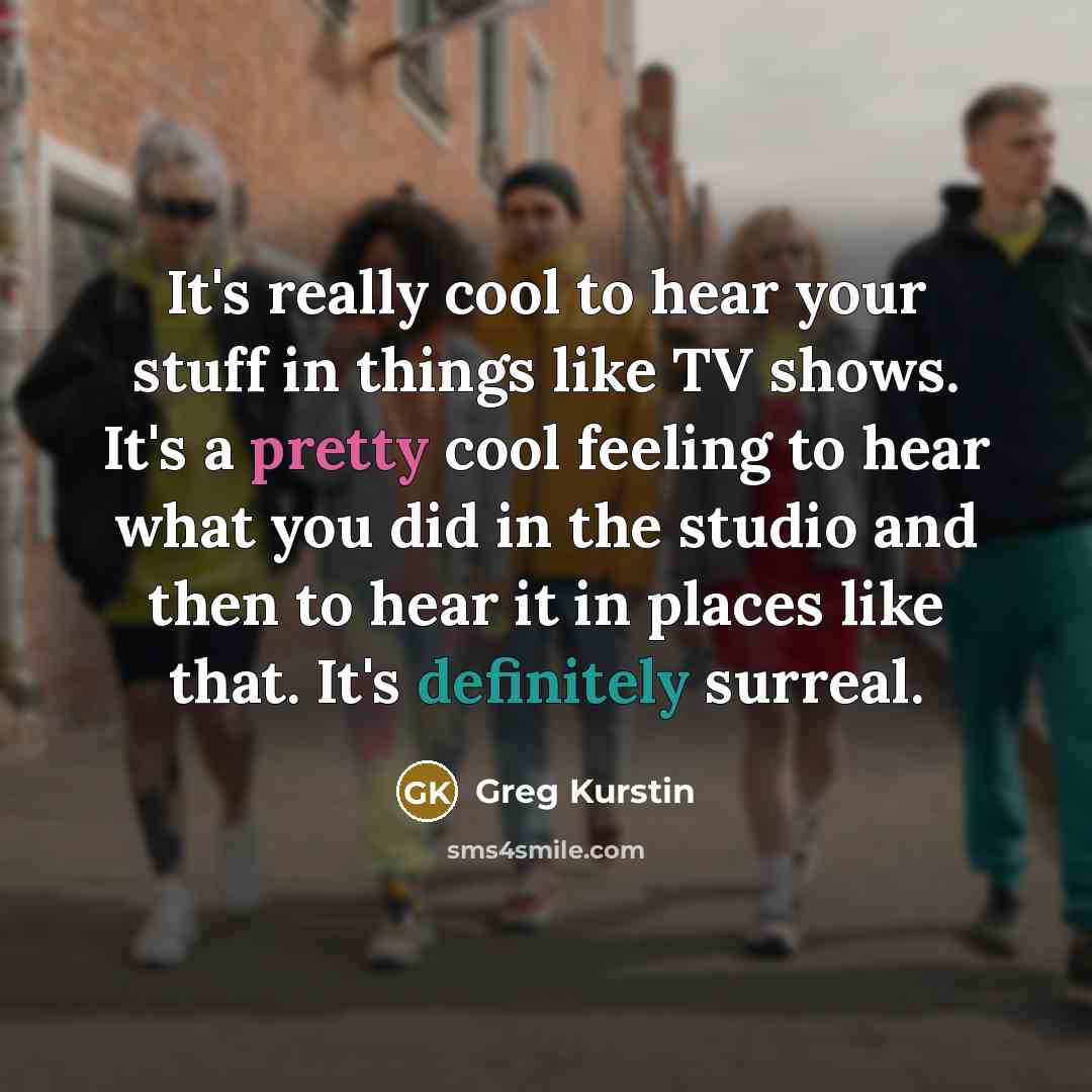 “It's really cool to hear your stuff in things like TV shows. It's a pretty cool feeling to hear what you did in the studio and then to hear it in places like that. It's definitely surreal.” quote by Greg Kurstin