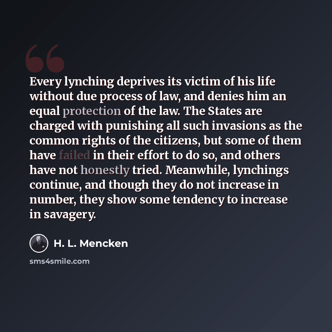 “Every lynching deprives its victim of his life without due process of law, and denies him an equal protection of the law. The States are charged with punishing all such invasions as the common rights of the citizens, but some of them have failed in their effort to do so, and others have not…” quote by H. L. Mencken