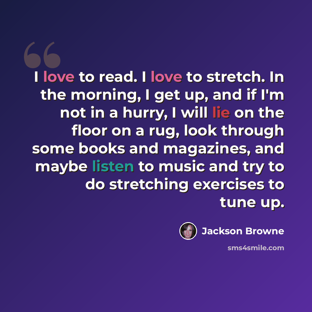 “I love to read. I love to stretch. In the morning, I get up, and if I'm not in a hurry, I will lie on the floor on a rug, look through some books and magazines, and maybe listen to music and try to do stretching exercises to tune up.” quote by Jackson Browne