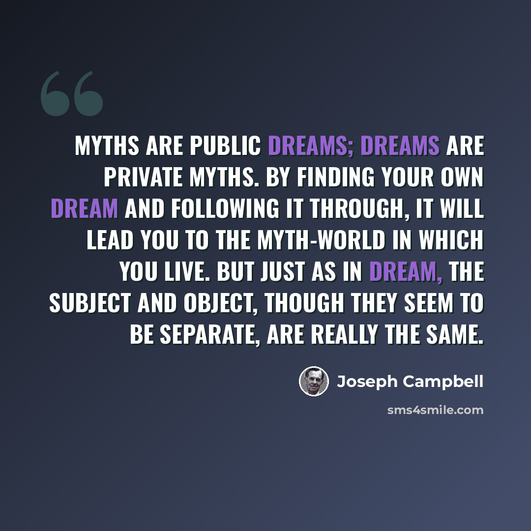 “Myths are public dreams; dreams are private myths. By finding your own dream and following it through, it will lead you to the myth-world in which you live. But just as in dream, the subject and object, though they seem to be separate, are really the same.” quote by Joseph Campbell