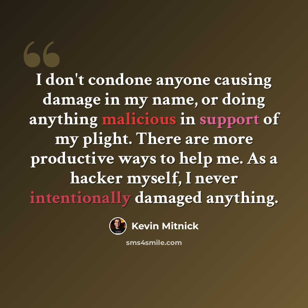 “I don't condone anyone causing damage in my name, or doing anything malicious in support of my plight. There are more productive ways to help me. As a hacker myself, I never intentionally damaged anything.” quote by Kevin Mitnick